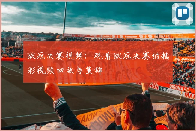 欧冠决赛视频：观看欧冠决赛的精彩视频回放与集锦