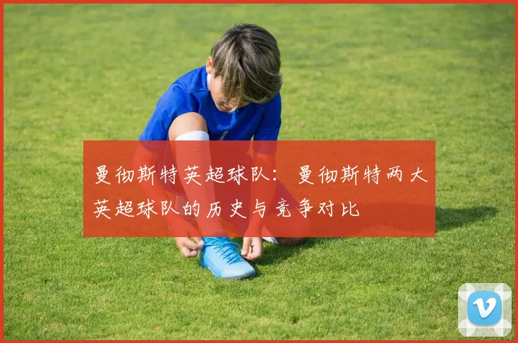 曼彻斯特英超球队：曼彻斯特两大英超球队的历史与竞争对比