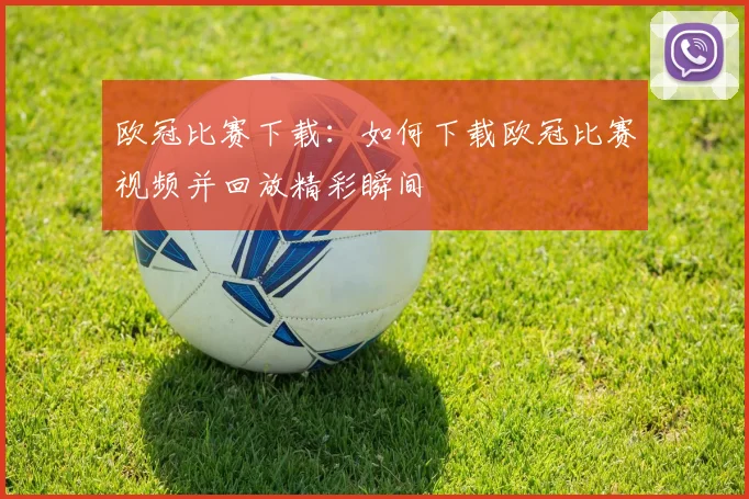 欧冠比赛下载：如何下载欧冠比赛视频并回放精彩瞬间