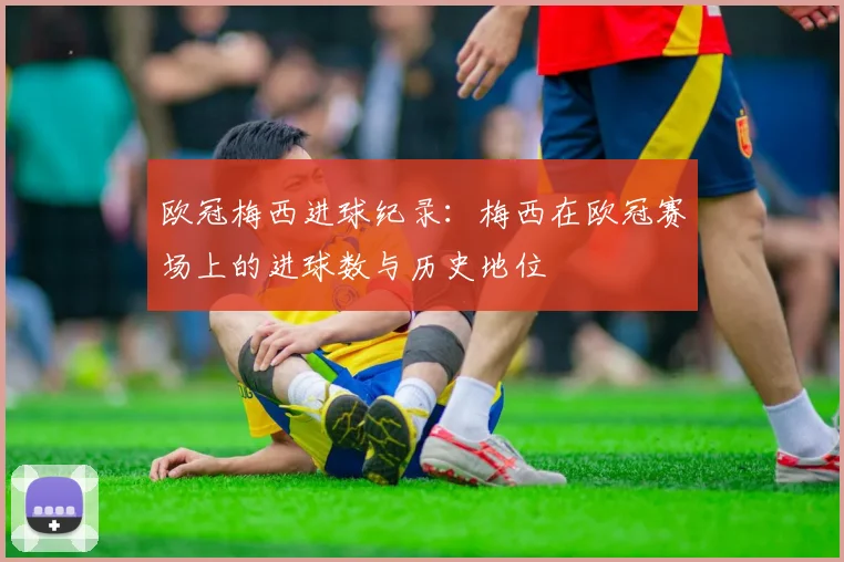 欧冠梅西进球纪录：梅西在欧冠赛场上的进球数与历史地位